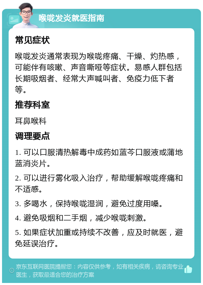 喉咙发炎就医指南 常见症状 喉咙发炎通常表现为喉咙疼痛、干燥、灼热感，可能伴有咳嗽、声音嘶哑等症状。易感人群包括长期吸烟者、经常大声喊叫者、免疫力低下者等。 推荐科室 耳鼻喉科 调理要点 1. 可以口服清热解毒中成药如蓝芩口服液或蒲地蓝消炎片。 2. 可以进行雾化吸入治疗，帮助缓解喉咙疼痛和不适感。 3. 多喝水，保持喉咙湿润，避免过度用嗓。 4. 避免吸烟和二手烟，减少喉咙刺激。 5. 如果症状加重或持续不改善，应及时就医，避免延误治疗。