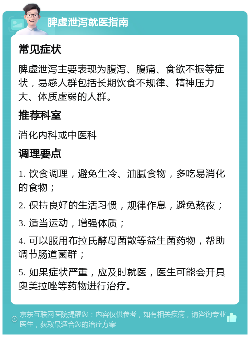 脾虚泄泻就医指南 常见症状 脾虚泄泻主要表现为腹泻、腹痛、食欲不振等症状，易感人群包括长期饮食不规律、精神压力大、体质虚弱的人群。 推荐科室 消化内科或中医科 调理要点 1. 饮食调理，避免生冷、油腻食物，多吃易消化的食物； 2. 保持良好的生活习惯，规律作息，避免熬夜； 3. 适当运动，增强体质； 4. 可以服用布拉氏酵母菌散等益生菌药物，帮助调节肠道菌群； 5. 如果症状严重，应及时就医，医生可能会开具奥美拉唑等药物进行治疗。