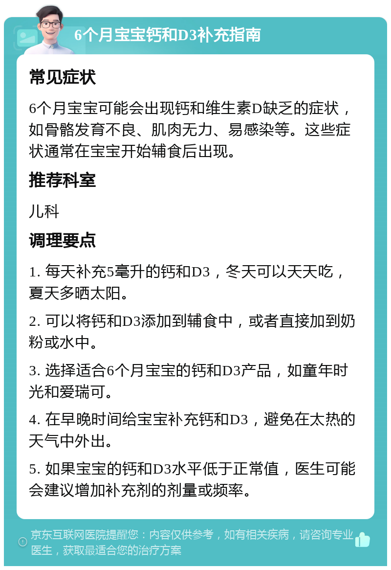 6个月宝宝钙和D3补充指南 常见症状 6个月宝宝可能会出现钙和维生素D缺乏的症状，如骨骼发育不良、肌肉无力、易感染等。这些症状通常在宝宝开始辅食后出现。 推荐科室 儿科 调理要点 1. 每天补充5毫升的钙和D3，冬天可以天天吃，夏天多晒太阳。 2. 可以将钙和D3添加到辅食中，或者直接加到奶粉或水中。 3. 选择适合6个月宝宝的钙和D3产品，如童年时光和爱瑞可。 4. 在早晚时间给宝宝补充钙和D3，避免在太热的天气中外出。 5. 如果宝宝的钙和D3水平低于正常值，医生可能会建议增加补充剂的剂量或频率。