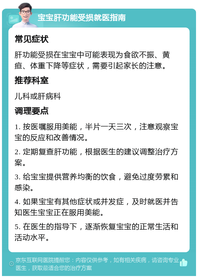 宝宝肝功能受损就医指南 常见症状 肝功能受损在宝宝中可能表现为食欲不振、黄疸、体重下降等症状，需要引起家长的注意。 推荐科室 儿科或肝病科 调理要点 1. 按医嘱服用美能，半片一天三次，注意观察宝宝的反应和改善情况。 2. 定期复查肝功能，根据医生的建议调整治疗方案。 3. 给宝宝提供营养均衡的饮食，避免过度劳累和感染。 4. 如果宝宝有其他症状或并发症，及时就医并告知医生宝宝正在服用美能。 5. 在医生的指导下，逐渐恢复宝宝的正常生活和活动水平。