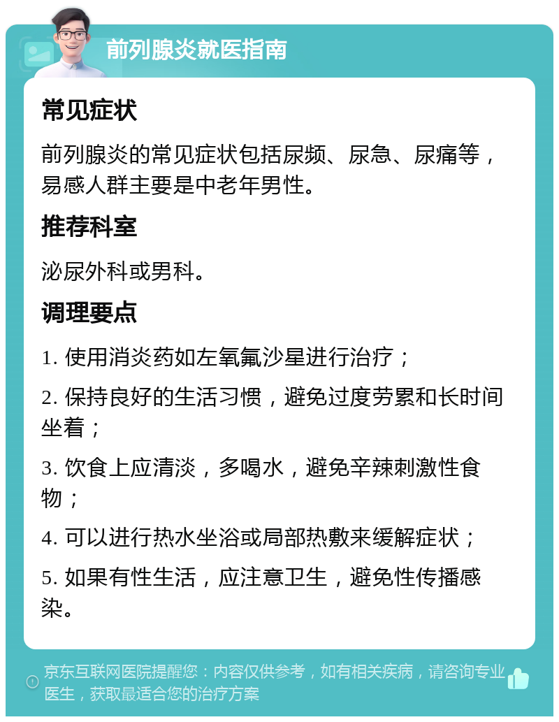 前列腺炎就医指南 常见症状 前列腺炎的常见症状包括尿频、尿急、尿痛等，易感人群主要是中老年男性。 推荐科室 泌尿外科或男科。 调理要点 1. 使用消炎药如左氧氟沙星进行治疗； 2. 保持良好的生活习惯，避免过度劳累和长时间坐着； 3. 饮食上应清淡，多喝水，避免辛辣刺激性食物； 4. 可以进行热水坐浴或局部热敷来缓解症状； 5. 如果有性生活，应注意卫生，避免性传播感染。