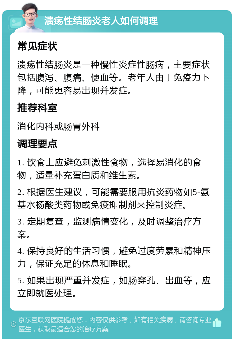 溃疡性结肠炎老人如何调理 常见症状 溃疡性结肠炎是一种慢性炎症性肠病，主要症状包括腹泻、腹痛、便血等。老年人由于免疫力下降，可能更容易出现并发症。 推荐科室 消化内科或肠胃外科 调理要点 1. 饮食上应避免刺激性食物，选择易消化的食物，适量补充蛋白质和维生素。 2. 根据医生建议，可能需要服用抗炎药物如5-氨基水杨酸类药物或免疫抑制剂来控制炎症。 3. 定期复查，监测病情变化，及时调整治疗方案。 4. 保持良好的生活习惯，避免过度劳累和精神压力，保证充足的休息和睡眠。 5. 如果出现严重并发症，如肠穿孔、出血等，应立即就医处理。