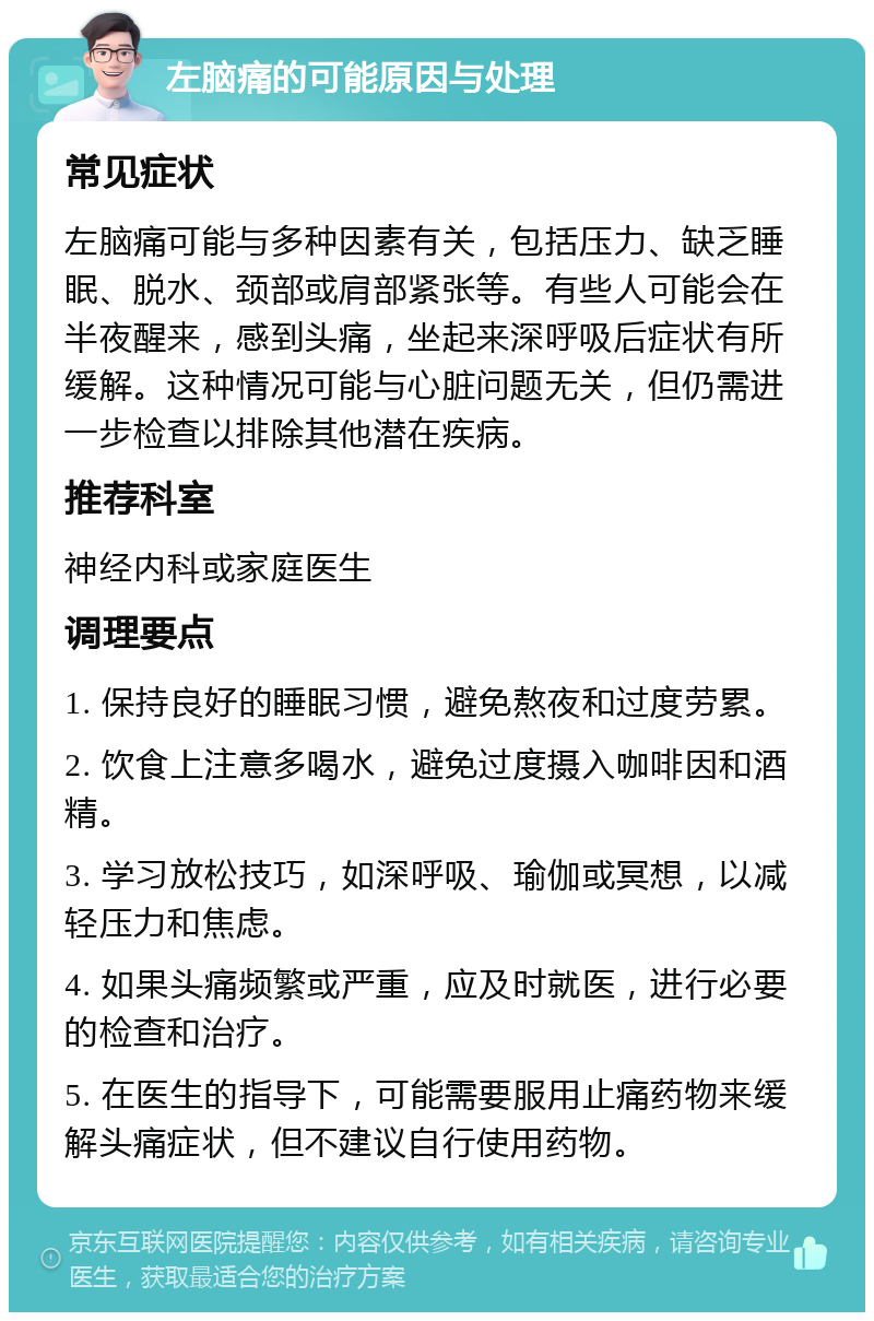 左脑痛的可能原因与处理 常见症状 左脑痛可能与多种因素有关，包括压力、缺乏睡眠、脱水、颈部或肩部紧张等。有些人可能会在半夜醒来，感到头痛，坐起来深呼吸后症状有所缓解。这种情况可能与心脏问题无关，但仍需进一步检查以排除其他潜在疾病。 推荐科室 神经内科或家庭医生 调理要点 1. 保持良好的睡眠习惯，避免熬夜和过度劳累。 2. 饮食上注意多喝水，避免过度摄入咖啡因和酒精。 3. 学习放松技巧，如深呼吸、瑜伽或冥想，以减轻压力和焦虑。 4. 如果头痛频繁或严重，应及时就医，进行必要的检查和治疗。 5. 在医生的指导下，可能需要服用止痛药物来缓解头痛症状，但不建议自行使用药物。