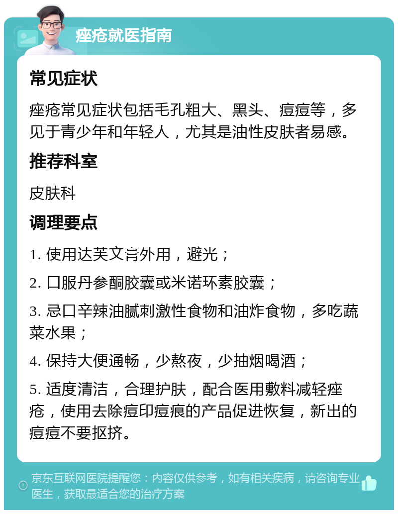 痤疮就医指南 常见症状 痤疮常见症状包括毛孔粗大、黑头、痘痘等，多见于青少年和年轻人，尤其是油性皮肤者易感。 推荐科室 皮肤科 调理要点 1. 使用达芙文膏外用，避光； 2. 口服丹参酮胶囊或米诺环素胶囊； 3. 忌口辛辣油腻刺激性食物和油炸食物，多吃蔬菜水果； 4. 保持大便通畅，少熬夜，少抽烟喝酒； 5. 适度清洁，合理护肤，配合医用敷料减轻痤疮，使用去除痘印痘痕的产品促进恢复，新出的痘痘不要抠挤。