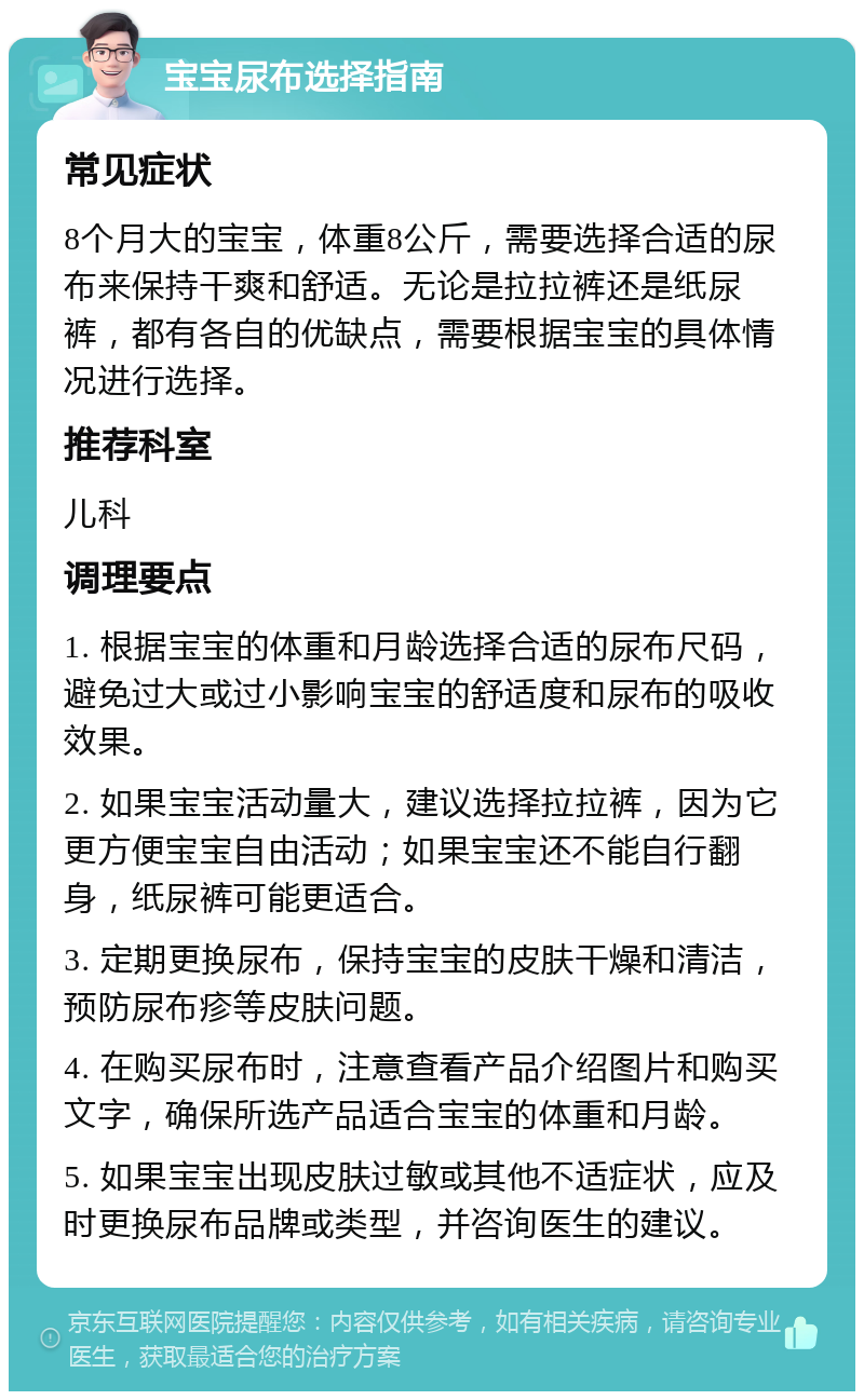 宝宝尿布选择指南 常见症状 8个月大的宝宝，体重8公斤，需要选择合适的尿布来保持干爽和舒适。无论是拉拉裤还是纸尿裤，都有各自的优缺点，需要根据宝宝的具体情况进行选择。 推荐科室 儿科 调理要点 1. 根据宝宝的体重和月龄选择合适的尿布尺码，避免过大或过小影响宝宝的舒适度和尿布的吸收效果。 2. 如果宝宝活动量大，建议选择拉拉裤，因为它更方便宝宝自由活动；如果宝宝还不能自行翻身，纸尿裤可能更适合。 3. 定期更换尿布，保持宝宝的皮肤干燥和清洁，预防尿布疹等皮肤问题。 4. 在购买尿布时，注意查看产品介绍图片和购买文字，确保所选产品适合宝宝的体重和月龄。 5. 如果宝宝出现皮肤过敏或其他不适症状，应及时更换尿布品牌或类型，并咨询医生的建议。