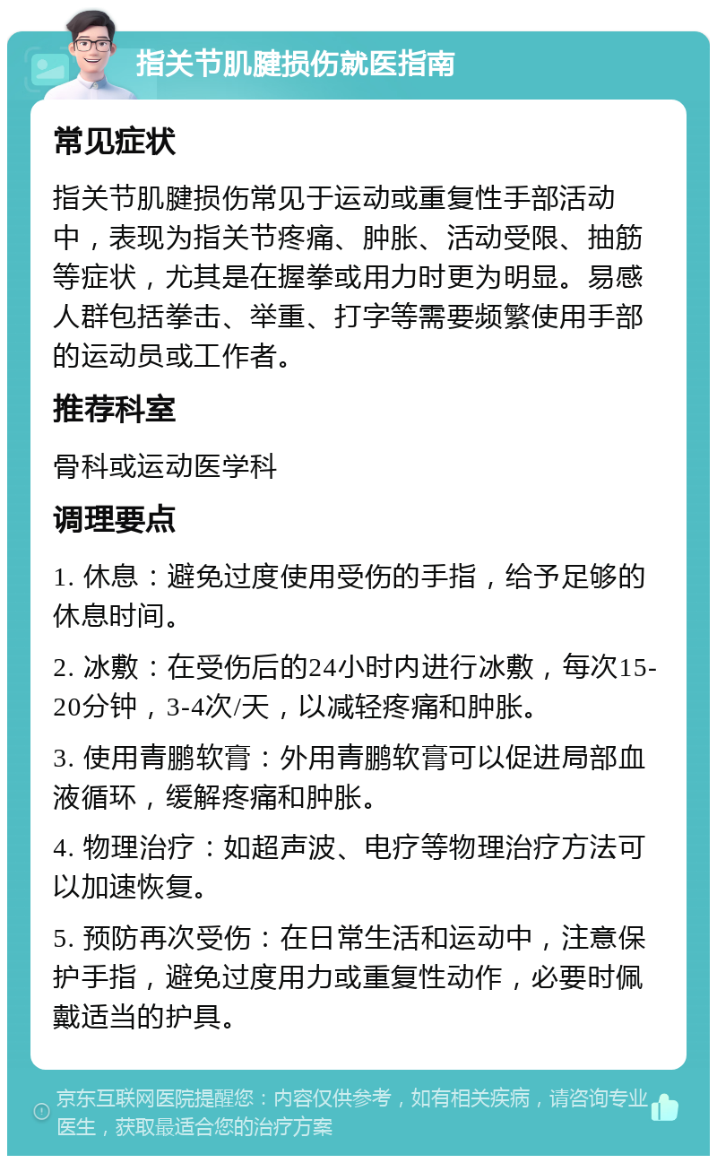 指关节肌腱损伤就医指南 常见症状 指关节肌腱损伤常见于运动或重复性手部活动中，表现为指关节疼痛、肿胀、活动受限、抽筋等症状，尤其是在握拳或用力时更为明显。易感人群包括拳击、举重、打字等需要频繁使用手部的运动员或工作者。 推荐科室 骨科或运动医学科 调理要点 1. 休息：避免过度使用受伤的手指，给予足够的休息时间。 2. 冰敷：在受伤后的24小时内进行冰敷，每次15-20分钟，3-4次/天，以减轻疼痛和肿胀。 3. 使用青鹏软膏：外用青鹏软膏可以促进局部血液循环，缓解疼痛和肿胀。 4. 物理治疗：如超声波、电疗等物理治疗方法可以加速恢复。 5. 预防再次受伤：在日常生活和运动中，注意保护手指，避免过度用力或重复性动作，必要时佩戴适当的护具。