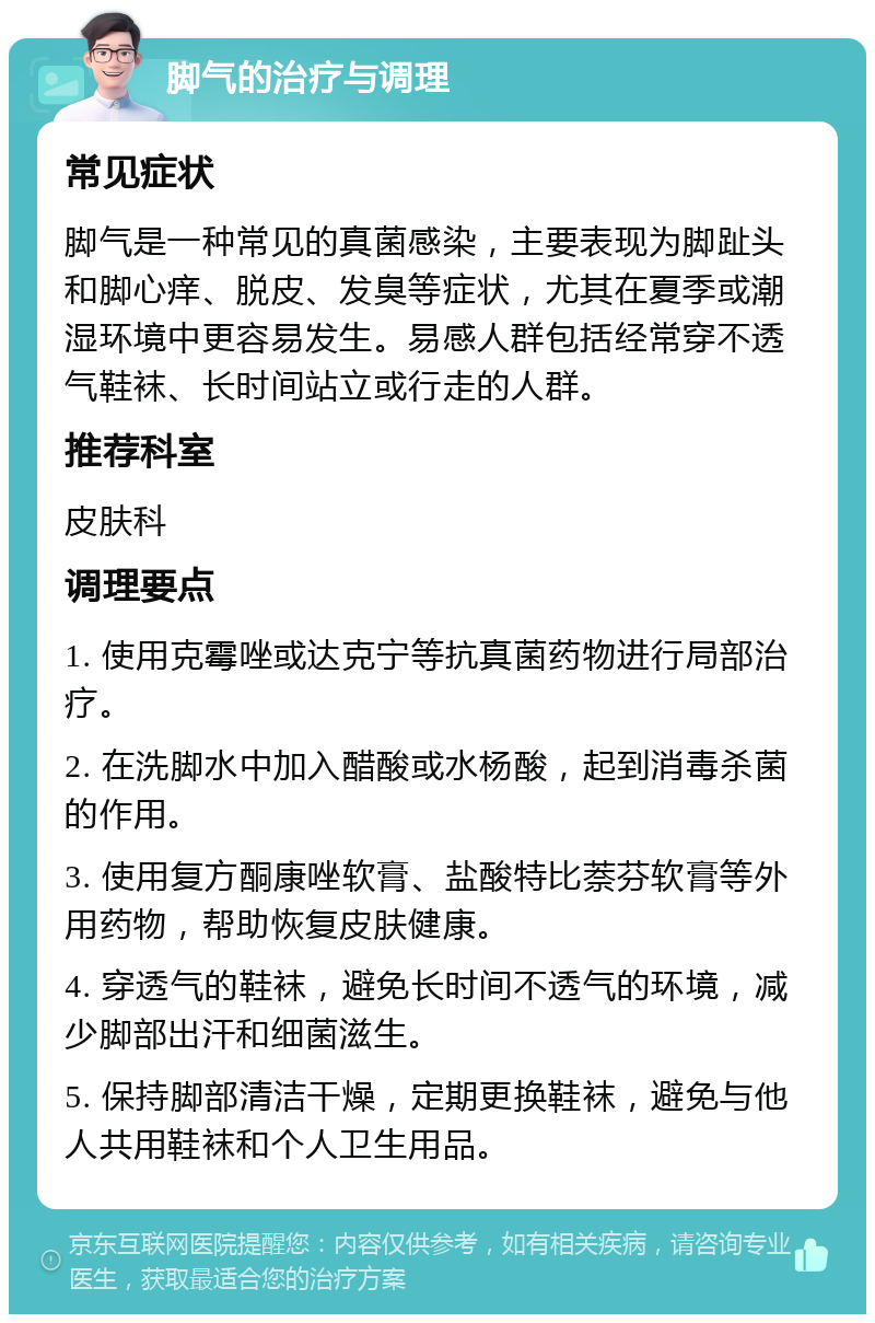 脚气的治疗与调理 常见症状 脚气是一种常见的真菌感染，主要表现为脚趾头和脚心痒、脱皮、发臭等症状，尤其在夏季或潮湿环境中更容易发生。易感人群包括经常穿不透气鞋袜、长时间站立或行走的人群。 推荐科室 皮肤科 调理要点 1. 使用克霉唑或达克宁等抗真菌药物进行局部治疗。 2. 在洗脚水中加入醋酸或水杨酸，起到消毒杀菌的作用。 3. 使用复方酮康唑软膏、盐酸特比萘芬软膏等外用药物，帮助恢复皮肤健康。 4. 穿透气的鞋袜，避免长时间不透气的环境，减少脚部出汗和细菌滋生。 5. 保持脚部清洁干燥，定期更换鞋袜，避免与他人共用鞋袜和个人卫生用品。