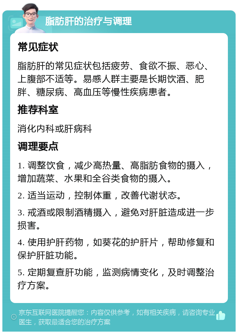 脂肪肝的治疗与调理 常见症状 脂肪肝的常见症状包括疲劳、食欲不振、恶心、上腹部不适等。易感人群主要是长期饮酒、肥胖、糖尿病、高血压等慢性疾病患者。 推荐科室 消化内科或肝病科 调理要点 1. 调整饮食，减少高热量、高脂肪食物的摄入，增加蔬菜、水果和全谷类食物的摄入。 2. 适当运动，控制体重，改善代谢状态。 3. 戒酒或限制酒精摄入，避免对肝脏造成进一步损害。 4. 使用护肝药物，如葵花的护肝片，帮助修复和保护肝脏功能。 5. 定期复查肝功能，监测病情变化，及时调整治疗方案。