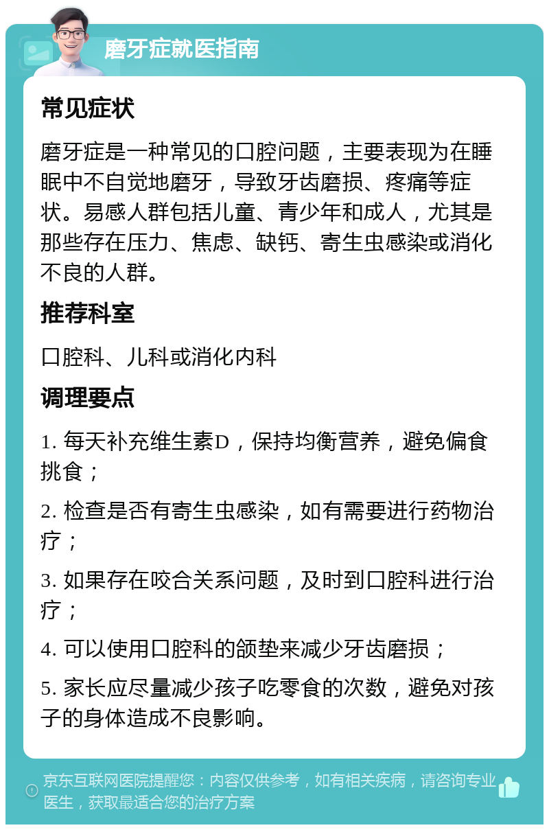 磨牙症就医指南 常见症状 磨牙症是一种常见的口腔问题，主要表现为在睡眠中不自觉地磨牙，导致牙齿磨损、疼痛等症状。易感人群包括儿童、青少年和成人，尤其是那些存在压力、焦虑、缺钙、寄生虫感染或消化不良的人群。 推荐科室 口腔科、儿科或消化内科 调理要点 1. 每天补充维生素D，保持均衡营养，避免偏食挑食； 2. 检查是否有寄生虫感染，如有需要进行药物治疗； 3. 如果存在咬合关系问题，及时到口腔科进行治疗； 4. 可以使用口腔科的颌垫来减少牙齿磨损； 5. 家长应尽量减少孩子吃零食的次数，避免对孩子的身体造成不良影响。