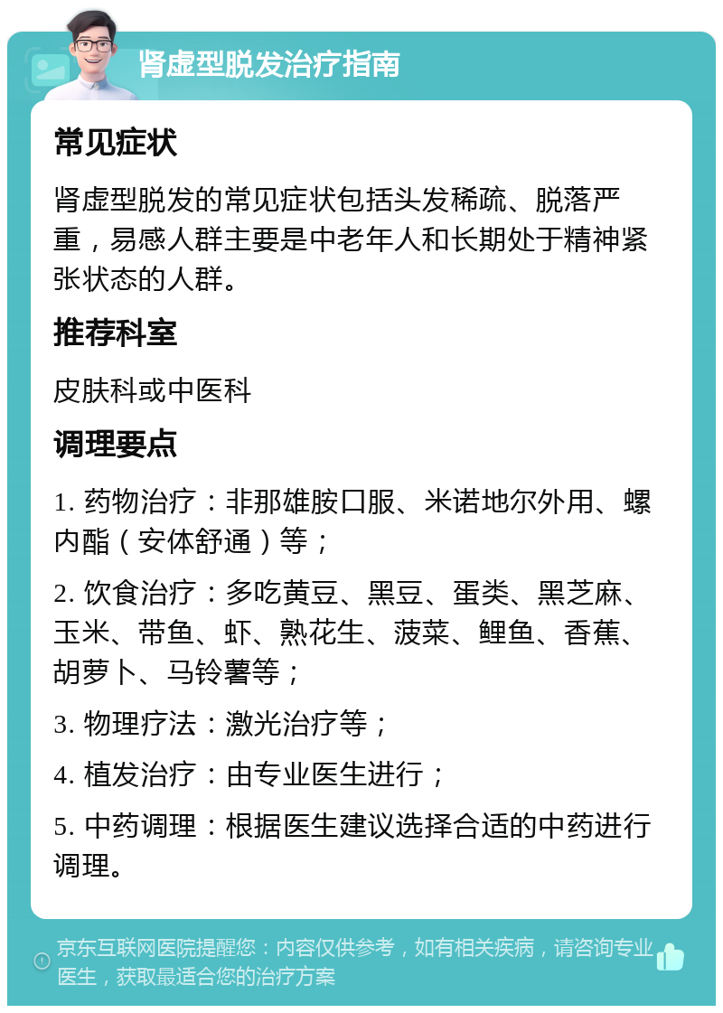 肾虚型脱发治疗指南 常见症状 肾虚型脱发的常见症状包括头发稀疏、脱落严重，易感人群主要是中老年人和长期处于精神紧张状态的人群。 推荐科室 皮肤科或中医科 调理要点 1. 药物治疗：非那雄胺口服、米诺地尔外用、螺内酯（安体舒通）等； 2. 饮食治疗：多吃黄豆、黑豆、蛋类、黑芝麻、玉米、带鱼、虾、熟花生、菠菜、鲤鱼、香蕉、胡萝卜、马铃薯等； 3. 物理疗法：激光治疗等； 4. 植发治疗：由专业医生进行； 5. 中药调理：根据医生建议选择合适的中药进行调理。