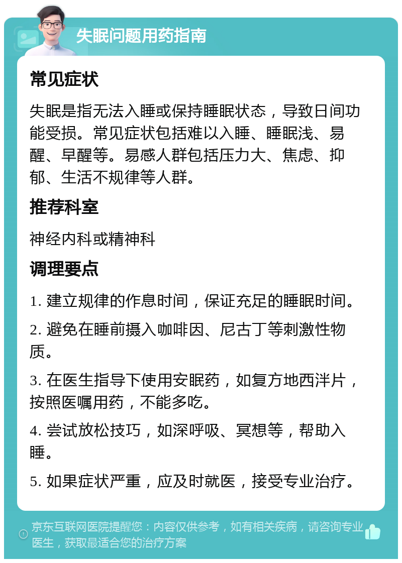 失眠问题用药指南 常见症状 失眠是指无法入睡或保持睡眠状态，导致日间功能受损。常见症状包括难以入睡、睡眠浅、易醒、早醒等。易感人群包括压力大、焦虑、抑郁、生活不规律等人群。 推荐科室 神经内科或精神科 调理要点 1. 建立规律的作息时间，保证充足的睡眠时间。 2. 避免在睡前摄入咖啡因、尼古丁等刺激性物质。 3. 在医生指导下使用安眠药，如复方地西泮片，按照医嘱用药，不能多吃。 4. 尝试放松技巧，如深呼吸、冥想等，帮助入睡。 5. 如果症状严重，应及时就医，接受专业治疗。