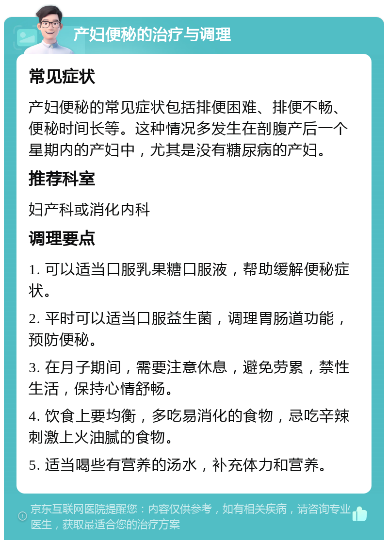 产妇便秘的治疗与调理 常见症状 产妇便秘的常见症状包括排便困难、排便不畅、便秘时间长等。这种情况多发生在剖腹产后一个星期内的产妇中，尤其是没有糖尿病的产妇。 推荐科室 妇产科或消化内科 调理要点 1. 可以适当口服乳果糖口服液，帮助缓解便秘症状。 2. 平时可以适当口服益生菌，调理胃肠道功能，预防便秘。 3. 在月子期间，需要注意休息，避免劳累，禁性生活，保持心情舒畅。 4. 饮食上要均衡，多吃易消化的食物，忌吃辛辣刺激上火油腻的食物。 5. 适当喝些有营养的汤水，补充体力和营养。