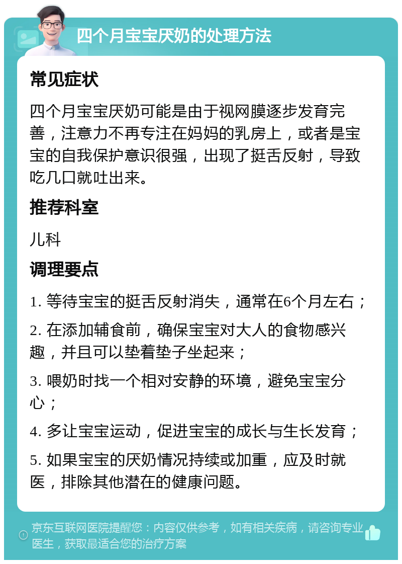 四个月宝宝厌奶的处理方法 常见症状 四个月宝宝厌奶可能是由于视网膜逐步发育完善，注意力不再专注在妈妈的乳房上，或者是宝宝的自我保护意识很强，出现了挺舌反射，导致吃几口就吐出来。 推荐科室 儿科 调理要点 1. 等待宝宝的挺舌反射消失，通常在6个月左右； 2. 在添加辅食前，确保宝宝对大人的食物感兴趣，并且可以垫着垫子坐起来； 3. 喂奶时找一个相对安静的环境，避免宝宝分心； 4. 多让宝宝运动，促进宝宝的成长与生长发育； 5. 如果宝宝的厌奶情况持续或加重，应及时就医，排除其他潜在的健康问题。