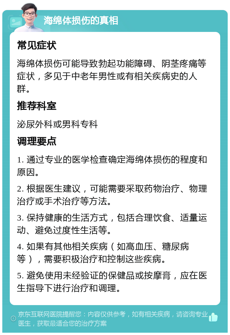 海绵体损伤的真相 常见症状 海绵体损伤可能导致勃起功能障碍、阴茎疼痛等症状，多见于中老年男性或有相关疾病史的人群。 推荐科室 泌尿外科或男科专科 调理要点 1. 通过专业的医学检查确定海绵体损伤的程度和原因。 2. 根据医生建议，可能需要采取药物治疗、物理治疗或手术治疗等方法。 3. 保持健康的生活方式，包括合理饮食、适量运动、避免过度性生活等。 4. 如果有其他相关疾病（如高血压、糖尿病等），需要积极治疗和控制这些疾病。 5. 避免使用未经验证的保健品或按摩膏，应在医生指导下进行治疗和调理。