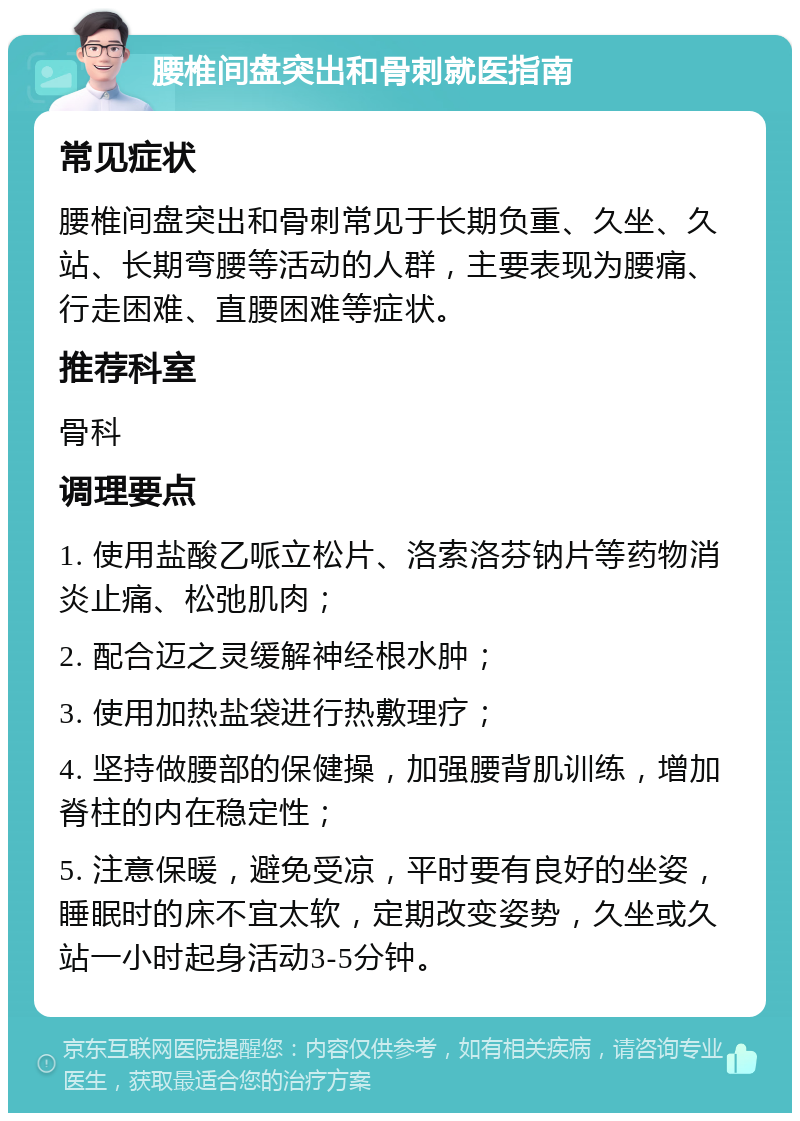 腰椎间盘突出和骨刺就医指南 常见症状 腰椎间盘突出和骨刺常见于长期负重、久坐、久站、长期弯腰等活动的人群，主要表现为腰痛、行走困难、直腰困难等症状。 推荐科室 骨科 调理要点 1. 使用盐酸乙哌立松片、洛索洛芬钠片等药物消炎止痛、松弛肌肉； 2. 配合迈之灵缓解神经根水肿； 3. 使用加热盐袋进行热敷理疗； 4. 坚持做腰部的保健操，加强腰背肌训练，增加脊柱的内在稳定性； 5. 注意保暖，避免受凉，平时要有良好的坐姿，睡眠时的床不宜太软，定期改变姿势，久坐或久站一小时起身活动3-5分钟。