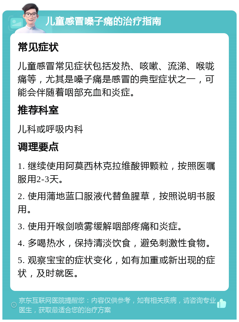 儿童感冒嗓子痛的治疗指南 常见症状 儿童感冒常见症状包括发热、咳嗽、流涕、喉咙痛等，尤其是嗓子痛是感冒的典型症状之一，可能会伴随着咽部充血和炎症。 推荐科室 儿科或呼吸内科 调理要点 1. 继续使用阿莫西林克拉维酸钾颗粒，按照医嘱服用2-3天。 2. 使用蒲地蓝口服液代替鱼腥草，按照说明书服用。 3. 使用开喉剑喷雾缓解咽部疼痛和炎症。 4. 多喝热水，保持清淡饮食，避免刺激性食物。 5. 观察宝宝的症状变化，如有加重或新出现的症状，及时就医。