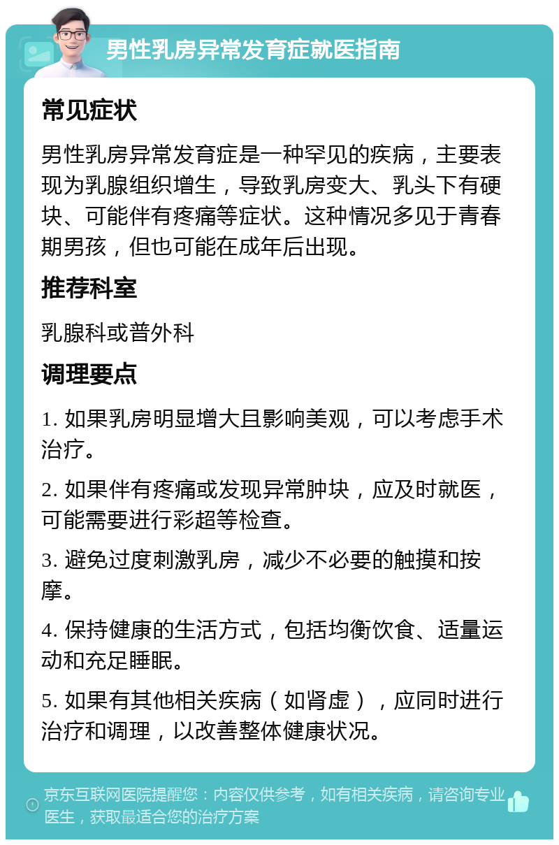 男性乳房异常发育症就医指南 常见症状 男性乳房异常发育症是一种罕见的疾病，主要表现为乳腺组织增生，导致乳房变大、乳头下有硬块、可能伴有疼痛等症状。这种情况多见于青春期男孩，但也可能在成年后出现。 推荐科室 乳腺科或普外科 调理要点 1. 如果乳房明显增大且影响美观，可以考虑手术治疗。 2. 如果伴有疼痛或发现异常肿块，应及时就医，可能需要进行彩超等检查。 3. 避免过度刺激乳房，减少不必要的触摸和按摩。 4. 保持健康的生活方式，包括均衡饮食、适量运动和充足睡眠。 5. 如果有其他相关疾病（如肾虚），应同时进行治疗和调理，以改善整体健康状况。