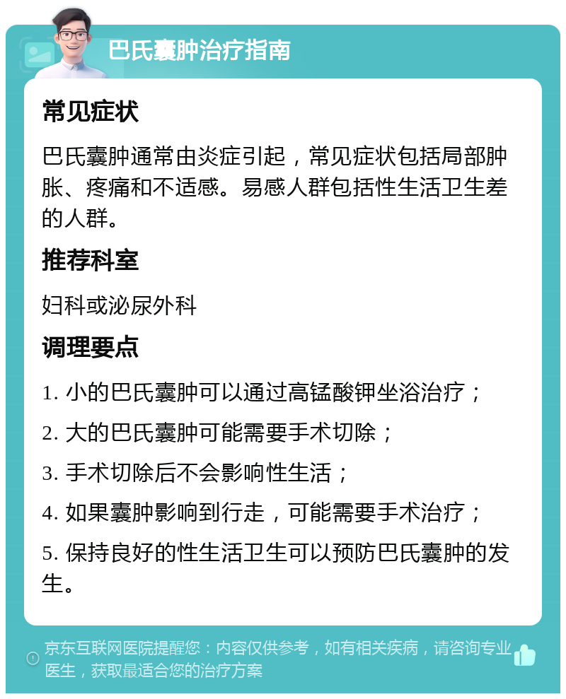 巴氏囊肿治疗指南 常见症状 巴氏囊肿通常由炎症引起，常见症状包括局部肿胀、疼痛和不适感。易感人群包括性生活卫生差的人群。 推荐科室 妇科或泌尿外科 调理要点 1. 小的巴氏囊肿可以通过高锰酸钾坐浴治疗； 2. 大的巴氏囊肿可能需要手术切除； 3. 手术切除后不会影响性生活； 4. 如果囊肿影响到行走，可能需要手术治疗； 5. 保持良好的性生活卫生可以预防巴氏囊肿的发生。