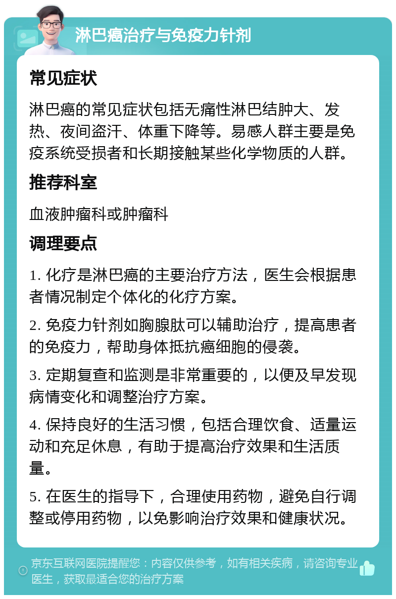 淋巴癌治疗与免疫力针剂 常见症状 淋巴癌的常见症状包括无痛性淋巴结肿大、发热、夜间盗汗、体重下降等。易感人群主要是免疫系统受损者和长期接触某些化学物质的人群。 推荐科室 血液肿瘤科或肿瘤科 调理要点 1. 化疗是淋巴癌的主要治疗方法，医生会根据患者情况制定个体化的化疗方案。 2. 免疫力针剂如胸腺肽可以辅助治疗，提高患者的免疫力，帮助身体抵抗癌细胞的侵袭。 3. 定期复查和监测是非常重要的，以便及早发现病情变化和调整治疗方案。 4. 保持良好的生活习惯，包括合理饮食、适量运动和充足休息，有助于提高治疗效果和生活质量。 5. 在医生的指导下，合理使用药物，避免自行调整或停用药物，以免影响治疗效果和健康状况。