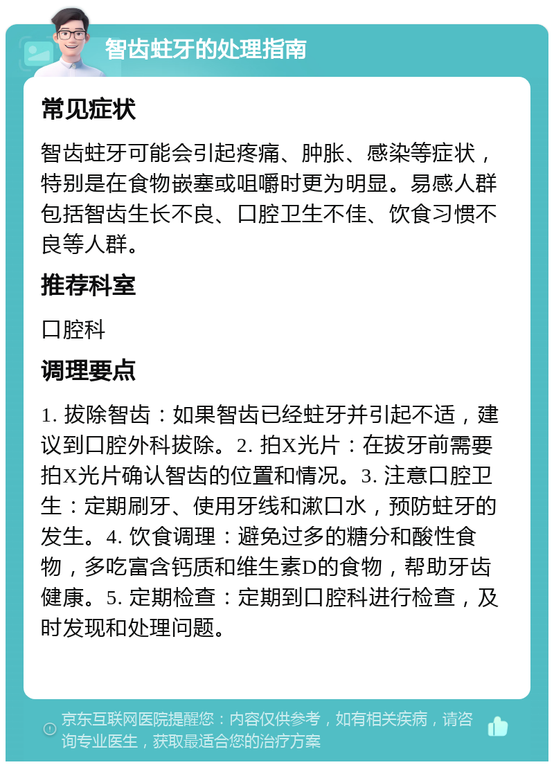 智齿蛀牙的处理指南 常见症状 智齿蛀牙可能会引起疼痛、肿胀、感染等症状，特别是在食物嵌塞或咀嚼时更为明显。易感人群包括智齿生长不良、口腔卫生不佳、饮食习惯不良等人群。 推荐科室 口腔科 调理要点 1. 拔除智齿：如果智齿已经蛀牙并引起不适，建议到口腔外科拔除。2. 拍X光片：在拔牙前需要拍X光片确认智齿的位置和情况。3. 注意口腔卫生：定期刷牙、使用牙线和漱口水，预防蛀牙的发生。4. 饮食调理：避免过多的糖分和酸性食物，多吃富含钙质和维生素D的食物，帮助牙齿健康。5. 定期检查：定期到口腔科进行检查，及时发现和处理问题。