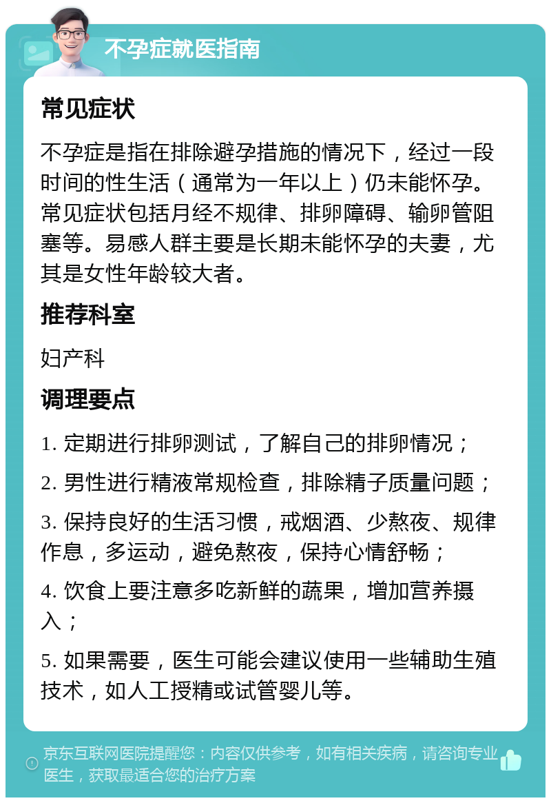 不孕症就医指南 常见症状 不孕症是指在排除避孕措施的情况下，经过一段时间的性生活（通常为一年以上）仍未能怀孕。常见症状包括月经不规律、排卵障碍、输卵管阻塞等。易感人群主要是长期未能怀孕的夫妻，尤其是女性年龄较大者。 推荐科室 妇产科 调理要点 1. 定期进行排卵测试，了解自己的排卵情况； 2. 男性进行精液常规检查，排除精子质量问题； 3. 保持良好的生活习惯，戒烟酒、少熬夜、规律作息，多运动，避免熬夜，保持心情舒畅； 4. 饮食上要注意多吃新鲜的蔬果，增加营养摄入； 5. 如果需要，医生可能会建议使用一些辅助生殖技术，如人工授精或试管婴儿等。