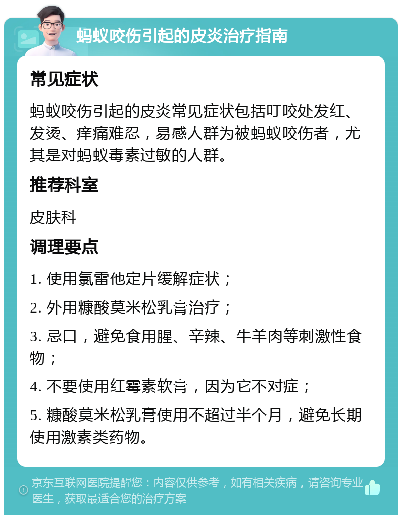 蚂蚁咬伤引起的皮炎治疗指南 常见症状 蚂蚁咬伤引起的皮炎常见症状包括叮咬处发红、发烫、痒痛难忍，易感人群为被蚂蚁咬伤者，尤其是对蚂蚁毒素过敏的人群。 推荐科室 皮肤科 调理要点 1. 使用氯雷他定片缓解症状； 2. 外用糠酸莫米松乳膏治疗； 3. 忌口，避免食用腥、辛辣、牛羊肉等刺激性食物； 4. 不要使用红霉素软膏，因为它不对症； 5. 糠酸莫米松乳膏使用不超过半个月，避免长期使用激素类药物。