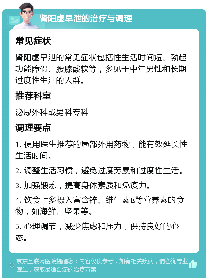 肾阳虚早泄的治疗与调理 常见症状 肾阳虚早泄的常见症状包括性生活时间短、勃起功能障碍、腰膝酸软等，多见于中年男性和长期过度性生活的人群。 推荐科室 泌尿外科或男科专科 调理要点 1. 使用医生推荐的局部外用药物，能有效延长性生活时间。 2. 调整生活习惯，避免过度劳累和过度性生活。 3. 加强锻炼，提高身体素质和免疫力。 4. 饮食上多摄入富含锌、维生素E等营养素的食物，如海鲜、坚果等。 5. 心理调节，减少焦虑和压力，保持良好的心态。