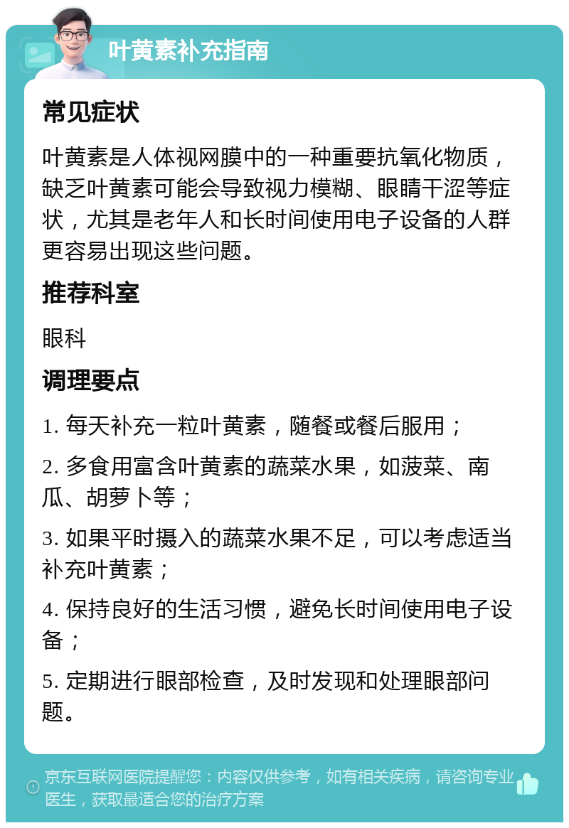 叶黄素补充指南 常见症状 叶黄素是人体视网膜中的一种重要抗氧化物质，缺乏叶黄素可能会导致视力模糊、眼睛干涩等症状，尤其是老年人和长时间使用电子设备的人群更容易出现这些问题。 推荐科室 眼科 调理要点 1. 每天补充一粒叶黄素，随餐或餐后服用； 2. 多食用富含叶黄素的蔬菜水果，如菠菜、南瓜、胡萝卜等； 3. 如果平时摄入的蔬菜水果不足，可以考虑适当补充叶黄素； 4. 保持良好的生活习惯，避免长时间使用电子设备； 5. 定期进行眼部检查，及时发现和处理眼部问题。