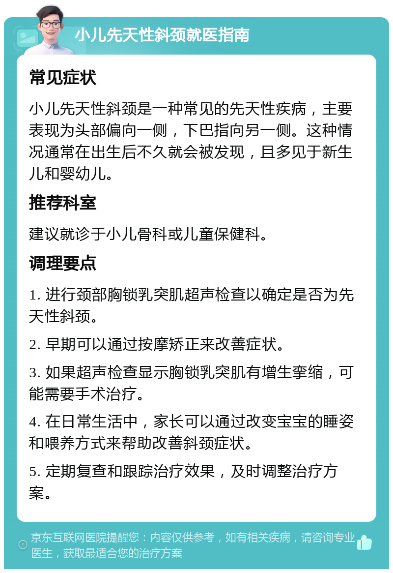 小儿先天性斜颈就医指南 常见症状 小儿先天性斜颈是一种常见的先天性疾病，主要表现为头部偏向一侧，下巴指向另一侧。这种情况通常在出生后不久就会被发现，且多见于新生儿和婴幼儿。 推荐科室 建议就诊于小儿骨科或儿童保健科。 调理要点 1. 进行颈部胸锁乳突肌超声检查以确定是否为先天性斜颈。 2. 早期可以通过按摩矫正来改善症状。 3. 如果超声检查显示胸锁乳突肌有增生挛缩，可能需要手术治疗。 4. 在日常生活中，家长可以通过改变宝宝的睡姿和喂养方式来帮助改善斜颈症状。 5. 定期复查和跟踪治疗效果，及时调整治疗方案。