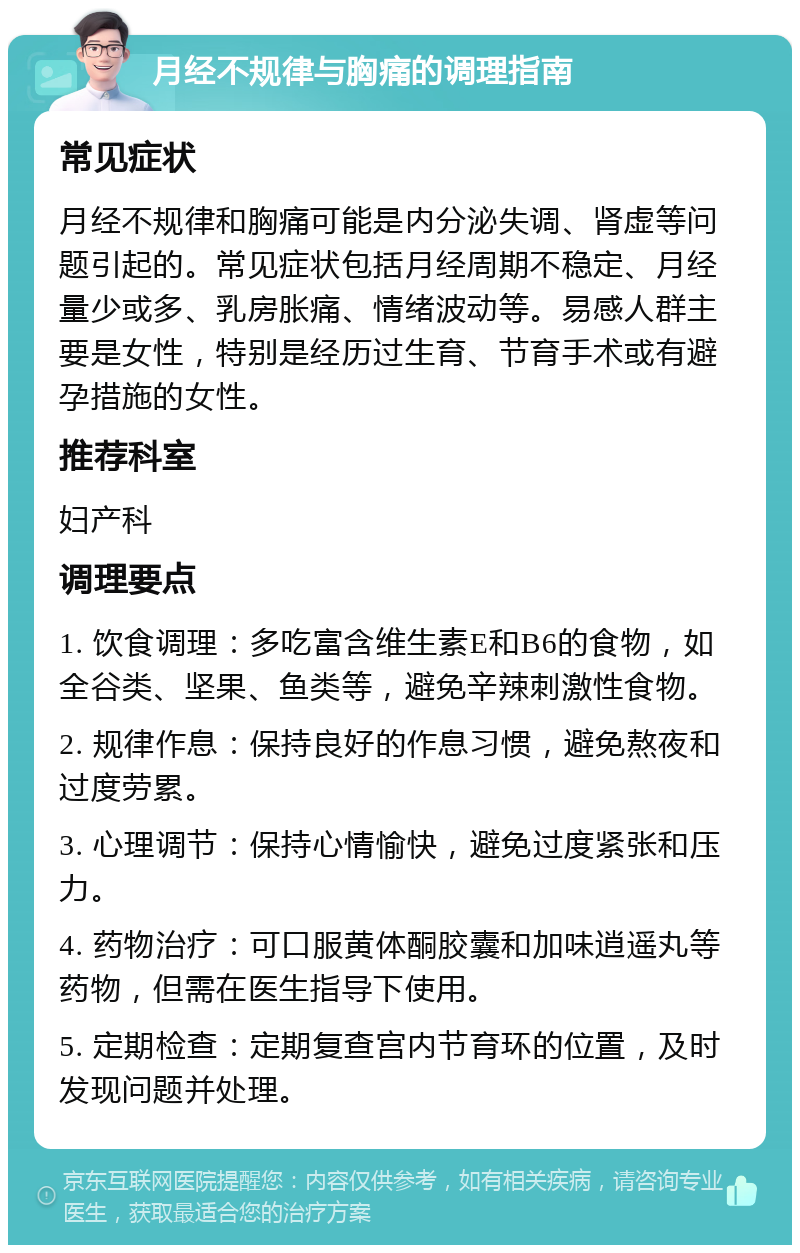 月经不规律与胸痛的调理指南 常见症状 月经不规律和胸痛可能是内分泌失调、肾虚等问题引起的。常见症状包括月经周期不稳定、月经量少或多、乳房胀痛、情绪波动等。易感人群主要是女性，特别是经历过生育、节育手术或有避孕措施的女性。 推荐科室 妇产科 调理要点 1. 饮食调理：多吃富含维生素E和B6的食物，如全谷类、坚果、鱼类等，避免辛辣刺激性食物。 2. 规律作息：保持良好的作息习惯，避免熬夜和过度劳累。 3. 心理调节：保持心情愉快，避免过度紧张和压力。 4. 药物治疗：可口服黄体酮胶囊和加味逍遥丸等药物，但需在医生指导下使用。 5. 定期检查：定期复查宫内节育环的位置，及时发现问题并处理。