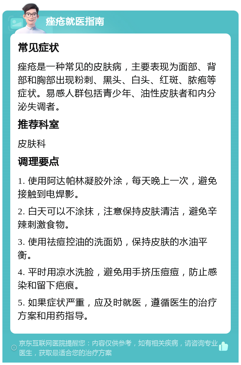 痤疮就医指南 常见症状 痤疮是一种常见的皮肤病，主要表现为面部、背部和胸部出现粉刺、黑头、白头、红斑、脓疱等症状。易感人群包括青少年、油性皮肤者和内分泌失调者。 推荐科室 皮肤科 调理要点 1. 使用阿达帕林凝胶外涂，每天晚上一次，避免接触到电焊影。 2. 白天可以不涂抹，注意保持皮肤清洁，避免辛辣刺激食物。 3. 使用祛痘控油的洗面奶，保持皮肤的水油平衡。 4. 平时用凉水洗脸，避免用手挤压痘痘，防止感染和留下疤痕。 5. 如果症状严重，应及时就医，遵循医生的治疗方案和用药指导。