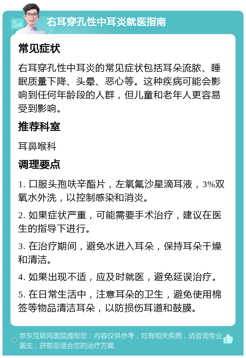 右耳穿孔性中耳炎就医指南 常见症状 右耳穿孔性中耳炎的常见症状包括耳朵流脓、睡眠质量下降、头晕、恶心等。这种疾病可能会影响到任何年龄段的人群，但儿童和老年人更容易受到影响。 推荐科室 耳鼻喉科 调理要点 1. 口服头孢呋辛酯片，左氧氟沙星滴耳液，3%双氧水外洗，以控制感染和消炎。 2. 如果症状严重，可能需要手术治疗，建议在医生的指导下进行。 3. 在治疗期间，避免水进入耳朵，保持耳朵干燥和清洁。 4. 如果出现不适，应及时就医，避免延误治疗。 5. 在日常生活中，注意耳朵的卫生，避免使用棉签等物品清洁耳朵，以防损伤耳道和鼓膜。