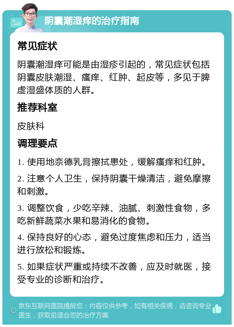 阴囊潮湿痒的治疗指南 常见症状 阴囊潮湿痒可能是由湿疹引起的，常见症状包括阴囊皮肤潮湿、瘙痒、红肿、起皮等，多见于脾虚湿盛体质的人群。 推荐科室 皮肤科 调理要点 1. 使用地奈德乳膏擦拭患处，缓解瘙痒和红肿。 2. 注意个人卫生，保持阴囊干燥清洁，避免摩擦和刺激。 3. 调整饮食，少吃辛辣、油腻、刺激性食物，多吃新鲜蔬菜水果和易消化的食物。 4. 保持良好的心态，避免过度焦虑和压力，适当进行放松和锻炼。 5. 如果症状严重或持续不改善，应及时就医，接受专业的诊断和治疗。