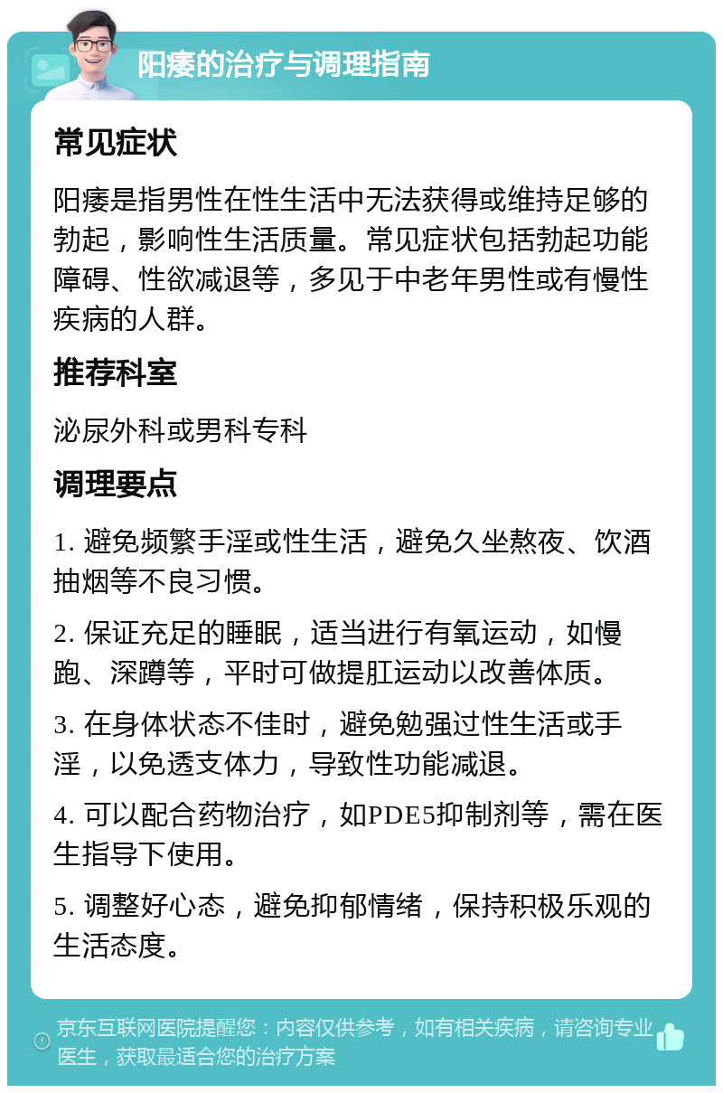 阳痿的治疗与调理指南 常见症状 阳痿是指男性在性生活中无法获得或维持足够的勃起，影响性生活质量。常见症状包括勃起功能障碍、性欲减退等，多见于中老年男性或有慢性疾病的人群。 推荐科室 泌尿外科或男科专科 调理要点 1. 避免频繁手淫或性生活，避免久坐熬夜、饮酒抽烟等不良习惯。 2. 保证充足的睡眠，适当进行有氧运动，如慢跑、深蹲等，平时可做提肛运动以改善体质。 3. 在身体状态不佳时，避免勉强过性生活或手淫，以免透支体力，导致性功能减退。 4. 可以配合药物治疗，如PDE5抑制剂等，需在医生指导下使用。 5. 调整好心态，避免抑郁情绪，保持积极乐观的生活态度。