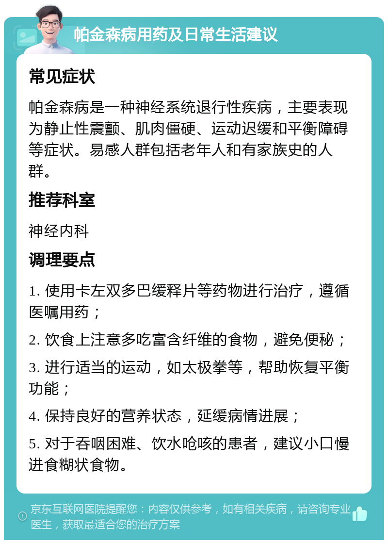 帕金森病用药及日常生活建议 常见症状 帕金森病是一种神经系统退行性疾病，主要表现为静止性震颤、肌肉僵硬、运动迟缓和平衡障碍等症状。易感人群包括老年人和有家族史的人群。 推荐科室 神经内科 调理要点 1. 使用卡左双多巴缓释片等药物进行治疗，遵循医嘱用药； 2. 饮食上注意多吃富含纤维的食物，避免便秘； 3. 进行适当的运动，如太极拳等，帮助恢复平衡功能； 4. 保持良好的营养状态，延缓病情进展； 5. 对于吞咽困难、饮水呛咳的患者，建议小口慢进食糊状食物。