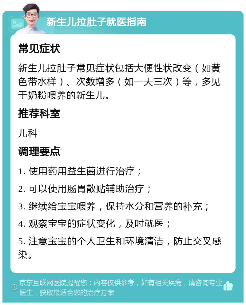 新生儿拉肚子就医指南 常见症状 新生儿拉肚子常见症状包括大便性状改变（如黄色带水样）、次数增多（如一天三次）等，多见于奶粉喂养的新生儿。 推荐科室 儿科 调理要点 1. 使用药用益生菌进行治疗； 2. 可以使用肠胃散贴辅助治疗； 3. 继续给宝宝喂养，保持水分和营养的补充； 4. 观察宝宝的症状变化，及时就医； 5. 注意宝宝的个人卫生和环境清洁，防止交叉感染。