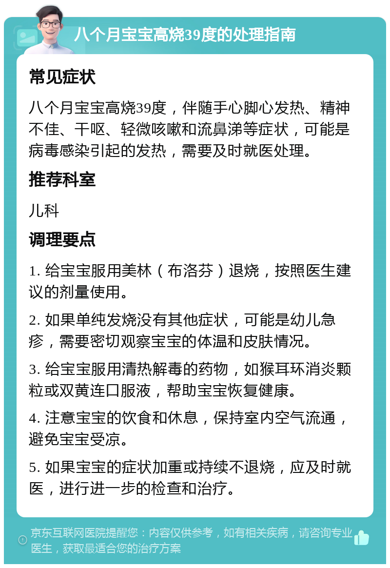 八个月宝宝高烧39度的处理指南 常见症状 八个月宝宝高烧39度，伴随手心脚心发热、精神不佳、干呕、轻微咳嗽和流鼻涕等症状，可能是病毒感染引起的发热，需要及时就医处理。 推荐科室 儿科 调理要点 1. 给宝宝服用美林（布洛芬）退烧，按照医生建议的剂量使用。 2. 如果单纯发烧没有其他症状，可能是幼儿急疹，需要密切观察宝宝的体温和皮肤情况。 3. 给宝宝服用清热解毒的药物，如猴耳环消炎颗粒或双黄连口服液，帮助宝宝恢复健康。 4. 注意宝宝的饮食和休息，保持室内空气流通，避免宝宝受凉。 5. 如果宝宝的症状加重或持续不退烧，应及时就医，进行进一步的检查和治疗。