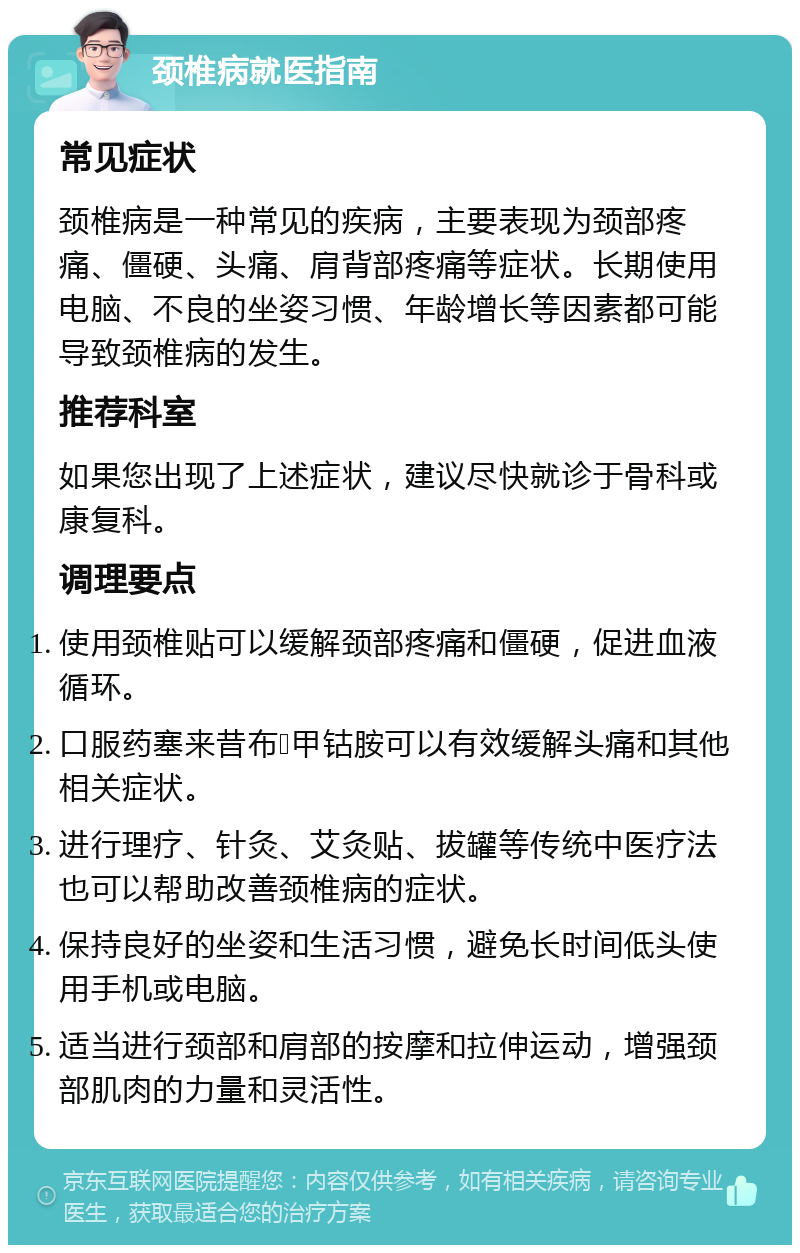 颈椎病就医指南 常见症状 颈椎病是一种常见的疾病，主要表现为颈部疼痛、僵硬、头痛、肩背部疼痛等症状。长期使用电脑、不良的坐姿习惯、年龄增长等因素都可能导致颈椎病的发生。 推荐科室 如果您出现了上述症状，建议尽快就诊于骨科或康复科。 调理要点 使用颈椎贴可以缓解颈部疼痛和僵硬，促进血液循环。 口服药塞来昔布➕甲钴胺可以有效缓解头痛和其他相关症状。 进行理疗、针灸、艾灸贴、拔罐等传统中医疗法也可以帮助改善颈椎病的症状。 保持良好的坐姿和生活习惯，避免长时间低头使用手机或电脑。 适当进行颈部和肩部的按摩和拉伸运动，增强颈部肌肉的力量和灵活性。