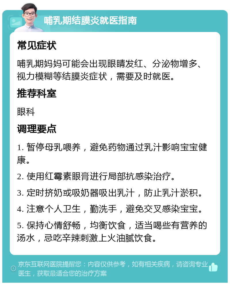 哺乳期结膜炎就医指南 常见症状 哺乳期妈妈可能会出现眼睛发红、分泌物增多、视力模糊等结膜炎症状，需要及时就医。 推荐科室 眼科 调理要点 1. 暂停母乳喂养，避免药物通过乳汁影响宝宝健康。 2. 使用红霉素眼膏进行局部抗感染治疗。 3. 定时挤奶或吸奶器吸出乳汁，防止乳汁淤积。 4. 注意个人卫生，勤洗手，避免交叉感染宝宝。 5. 保持心情舒畅，均衡饮食，适当喝些有营养的汤水，忌吃辛辣刺激上火油腻饮食。