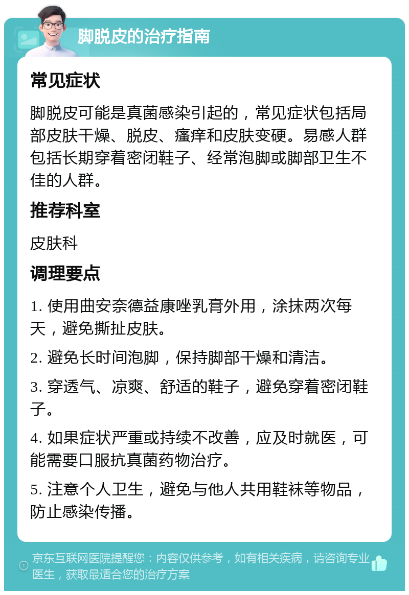 脚脱皮的治疗指南 常见症状 脚脱皮可能是真菌感染引起的，常见症状包括局部皮肤干燥、脱皮、瘙痒和皮肤变硬。易感人群包括长期穿着密闭鞋子、经常泡脚或脚部卫生不佳的人群。 推荐科室 皮肤科 调理要点 1. 使用曲安奈德益康唑乳膏外用，涂抹两次每天，避免撕扯皮肤。 2. 避免长时间泡脚，保持脚部干燥和清洁。 3. 穿透气、凉爽、舒适的鞋子，避免穿着密闭鞋子。 4. 如果症状严重或持续不改善，应及时就医，可能需要口服抗真菌药物治疗。 5. 注意个人卫生，避免与他人共用鞋袜等物品，防止感染传播。