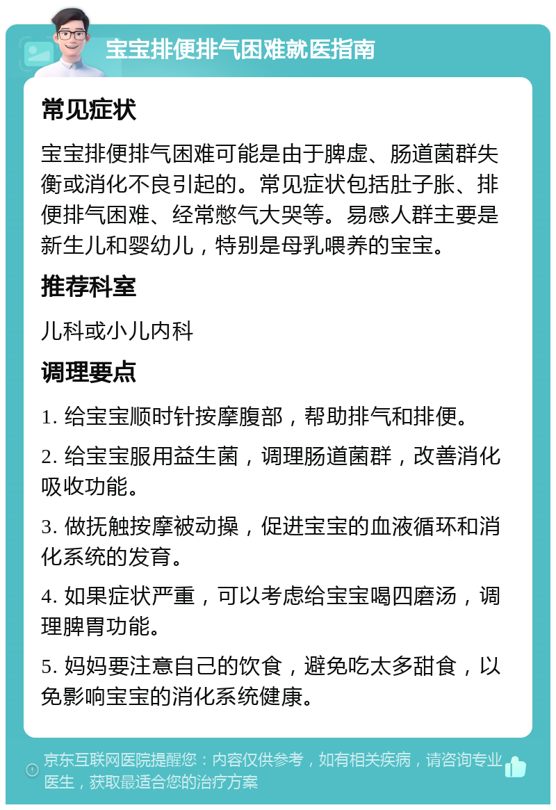 宝宝排便排气困难就医指南 常见症状 宝宝排便排气困难可能是由于脾虚、肠道菌群失衡或消化不良引起的。常见症状包括肚子胀、排便排气困难、经常憋气大哭等。易感人群主要是新生儿和婴幼儿，特别是母乳喂养的宝宝。 推荐科室 儿科或小儿内科 调理要点 1. 给宝宝顺时针按摩腹部，帮助排气和排便。 2. 给宝宝服用益生菌，调理肠道菌群，改善消化吸收功能。 3. 做抚触按摩被动操，促进宝宝的血液循环和消化系统的发育。 4. 如果症状严重，可以考虑给宝宝喝四磨汤，调理脾胃功能。 5. 妈妈要注意自己的饮食，避免吃太多甜食，以免影响宝宝的消化系统健康。