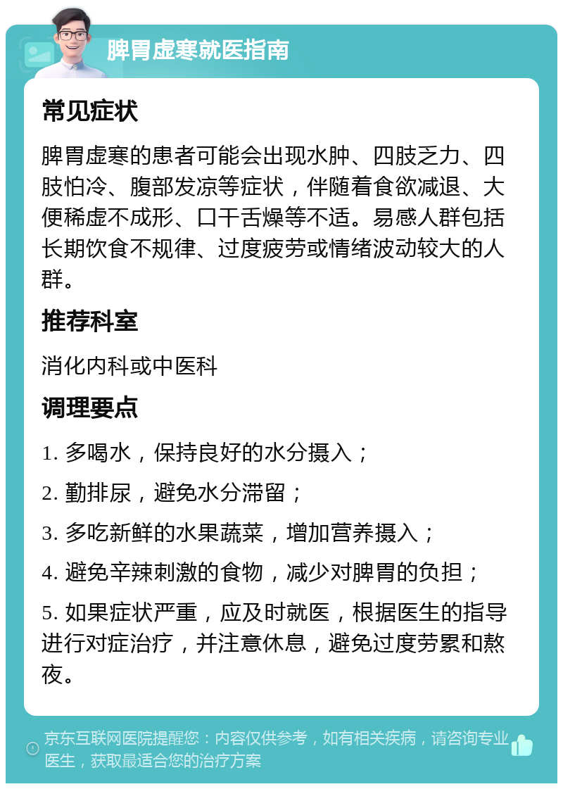 脾胃虚寒就医指南 常见症状 脾胃虚寒的患者可能会出现水肿、四肢乏力、四肢怕冷、腹部发凉等症状，伴随着食欲减退、大便稀虚不成形、口干舌燥等不适。易感人群包括长期饮食不规律、过度疲劳或情绪波动较大的人群。 推荐科室 消化内科或中医科 调理要点 1. 多喝水，保持良好的水分摄入； 2. 勤排尿，避免水分滞留； 3. 多吃新鲜的水果蔬菜，增加营养摄入； 4. 避免辛辣刺激的食物，减少对脾胃的负担； 5. 如果症状严重，应及时就医，根据医生的指导进行对症治疗，并注意休息，避免过度劳累和熬夜。