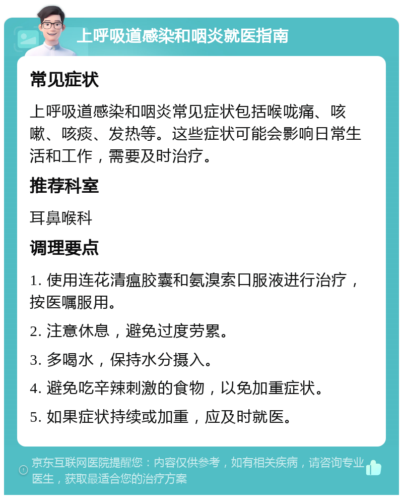 上呼吸道感染和咽炎就医指南 常见症状 上呼吸道感染和咽炎常见症状包括喉咙痛、咳嗽、咳痰、发热等。这些症状可能会影响日常生活和工作，需要及时治疗。 推荐科室 耳鼻喉科 调理要点 1. 使用连花清瘟胶囊和氨溴索口服液进行治疗，按医嘱服用。 2. 注意休息，避免过度劳累。 3. 多喝水，保持水分摄入。 4. 避免吃辛辣刺激的食物，以免加重症状。 5. 如果症状持续或加重，应及时就医。