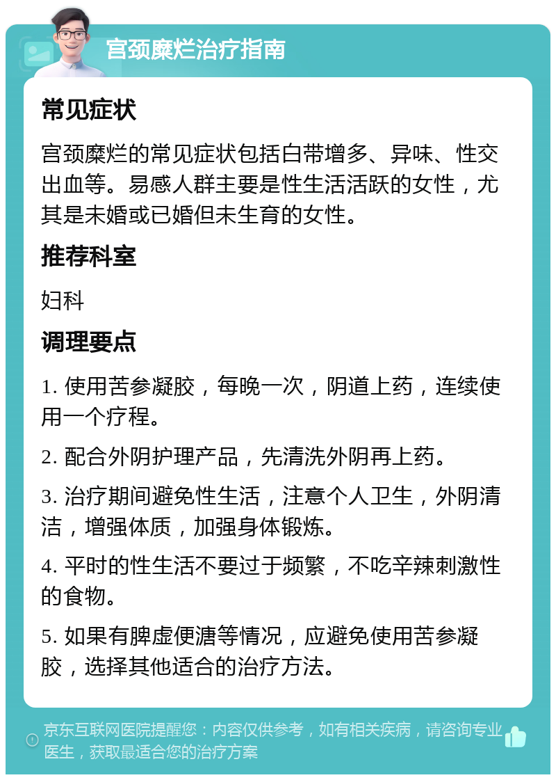 宫颈糜烂治疗指南 常见症状 宫颈糜烂的常见症状包括白带增多、异味、性交出血等。易感人群主要是性生活活跃的女性，尤其是未婚或已婚但未生育的女性。 推荐科室 妇科 调理要点 1. 使用苦参凝胶，每晚一次，阴道上药，连续使用一个疗程。 2. 配合外阴护理产品，先清洗外阴再上药。 3. 治疗期间避免性生活，注意个人卫生，外阴清洁，增强体质，加强身体锻炼。 4. 平时的性生活不要过于频繁，不吃辛辣刺激性的食物。 5. 如果有脾虚便溏等情况，应避免使用苦参凝胶，选择其他适合的治疗方法。