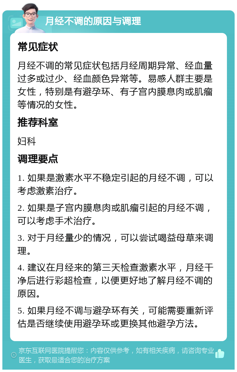 月经不调的原因与调理 常见症状 月经不调的常见症状包括月经周期异常、经血量过多或过少、经血颜色异常等。易感人群主要是女性，特别是有避孕环、有子宫内膜息肉或肌瘤等情况的女性。 推荐科室 妇科 调理要点 1. 如果是激素水平不稳定引起的月经不调，可以考虑激素治疗。 2. 如果是子宫内膜息肉或肌瘤引起的月经不调，可以考虑手术治疗。 3. 对于月经量少的情况，可以尝试喝益母草来调理。 4. 建议在月经来的第三天检查激素水平，月经干净后进行彩超检查，以便更好地了解月经不调的原因。 5. 如果月经不调与避孕环有关，可能需要重新评估是否继续使用避孕环或更换其他避孕方法。