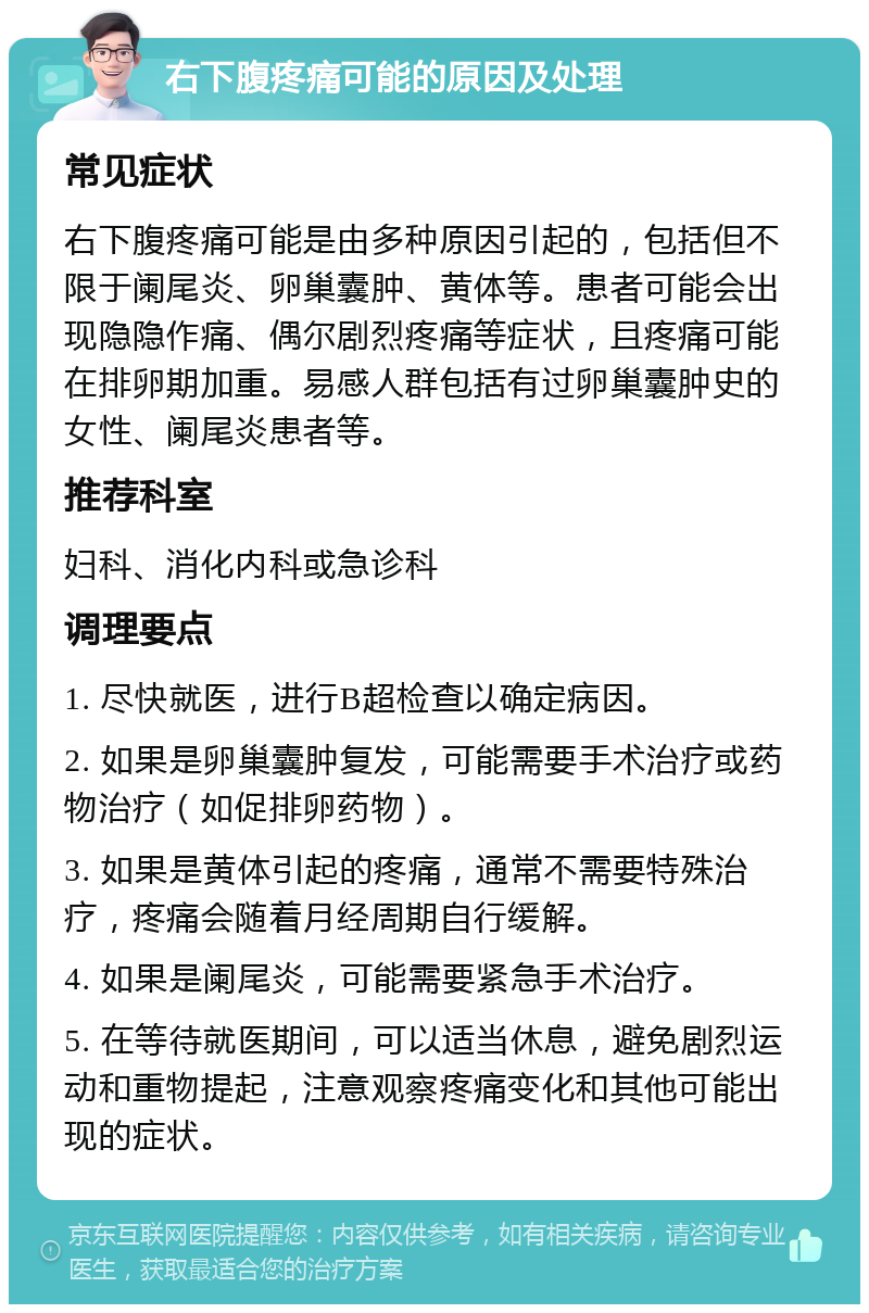 右下腹疼痛可能的原因及处理 常见症状 右下腹疼痛可能是由多种原因引起的，包括但不限于阑尾炎、卵巢囊肿、黄体等。患者可能会出现隐隐作痛、偶尔剧烈疼痛等症状，且疼痛可能在排卵期加重。易感人群包括有过卵巢囊肿史的女性、阑尾炎患者等。 推荐科室 妇科、消化内科或急诊科 调理要点 1. 尽快就医，进行B超检查以确定病因。 2. 如果是卵巢囊肿复发，可能需要手术治疗或药物治疗（如促排卵药物）。 3. 如果是黄体引起的疼痛，通常不需要特殊治疗，疼痛会随着月经周期自行缓解。 4. 如果是阑尾炎，可能需要紧急手术治疗。 5. 在等待就医期间，可以适当休息，避免剧烈运动和重物提起，注意观察疼痛变化和其他可能出现的症状。