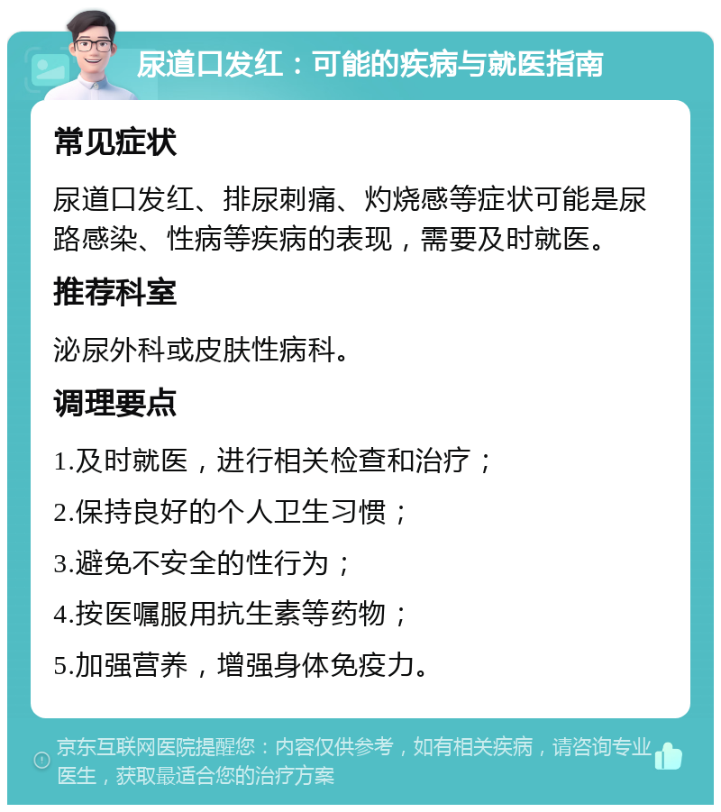 尿道口发红：可能的疾病与就医指南 常见症状 尿道口发红、排尿刺痛、灼烧感等症状可能是尿路感染、性病等疾病的表现，需要及时就医。 推荐科室 泌尿外科或皮肤性病科。 调理要点 1.及时就医，进行相关检查和治疗； 2.保持良好的个人卫生习惯； 3.避免不安全的性行为； 4.按医嘱服用抗生素等药物； 5.加强营养，增强身体免疫力。