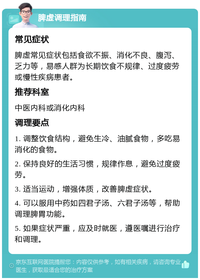 脾虚调理指南 常见症状 脾虚常见症状包括食欲不振、消化不良、腹泻、乏力等，易感人群为长期饮食不规律、过度疲劳或慢性疾病患者。 推荐科室 中医内科或消化内科 调理要点 1. 调整饮食结构，避免生冷、油腻食物，多吃易消化的食物。 2. 保持良好的生活习惯，规律作息，避免过度疲劳。 3. 适当运动，增强体质，改善脾虚症状。 4. 可以服用中药如四君子汤、六君子汤等，帮助调理脾胃功能。 5. 如果症状严重，应及时就医，遵医嘱进行治疗和调理。