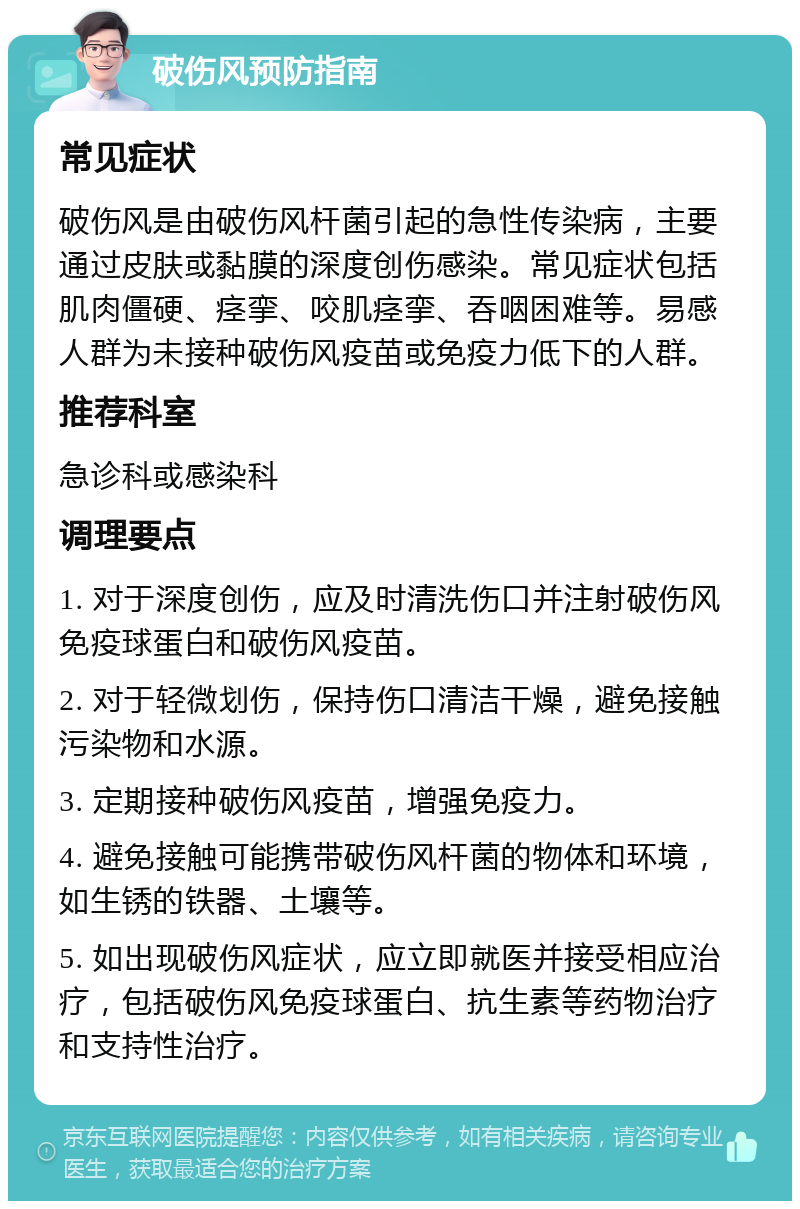 破伤风预防指南 常见症状 破伤风是由破伤风杆菌引起的急性传染病，主要通过皮肤或黏膜的深度创伤感染。常见症状包括肌肉僵硬、痉挛、咬肌痉挛、吞咽困难等。易感人群为未接种破伤风疫苗或免疫力低下的人群。 推荐科室 急诊科或感染科 调理要点 1. 对于深度创伤，应及时清洗伤口并注射破伤风免疫球蛋白和破伤风疫苗。 2. 对于轻微划伤，保持伤口清洁干燥，避免接触污染物和水源。 3. 定期接种破伤风疫苗，增强免疫力。 4. 避免接触可能携带破伤风杆菌的物体和环境，如生锈的铁器、土壤等。 5. 如出现破伤风症状，应立即就医并接受相应治疗，包括破伤风免疫球蛋白、抗生素等药物治疗和支持性治疗。