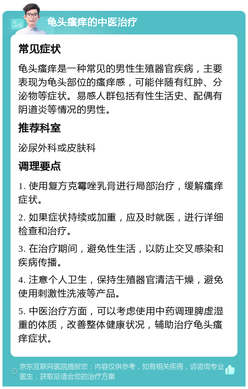 龟头瘙痒的中医治疗 常见症状 龟头瘙痒是一种常见的男性生殖器官疾病，主要表现为龟头部位的瘙痒感，可能伴随有红肿、分泌物等症状。易感人群包括有性生活史、配偶有阴道炎等情况的男性。 推荐科室 泌尿外科或皮肤科 调理要点 1. 使用复方克霉唑乳膏进行局部治疗，缓解瘙痒症状。 2. 如果症状持续或加重，应及时就医，进行详细检查和治疗。 3. 在治疗期间，避免性生活，以防止交叉感染和疾病传播。 4. 注意个人卫生，保持生殖器官清洁干燥，避免使用刺激性洗液等产品。 5. 中医治疗方面，可以考虑使用中药调理脾虚湿重的体质，改善整体健康状况，辅助治疗龟头瘙痒症状。